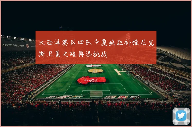 大西洋赛区四队今夏疯狂补强尼克斯卫冕之路再添挑战