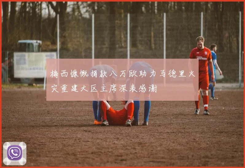 梅西慷慨捐款八万欧助力马德里火灾重建大区主席深表感谢