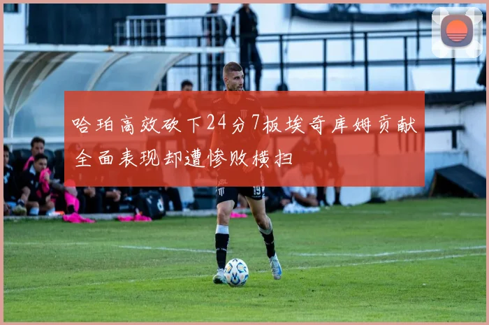 哈珀高效砍下24分7板埃奇库姆贡献全面表现却遭惨败横扫