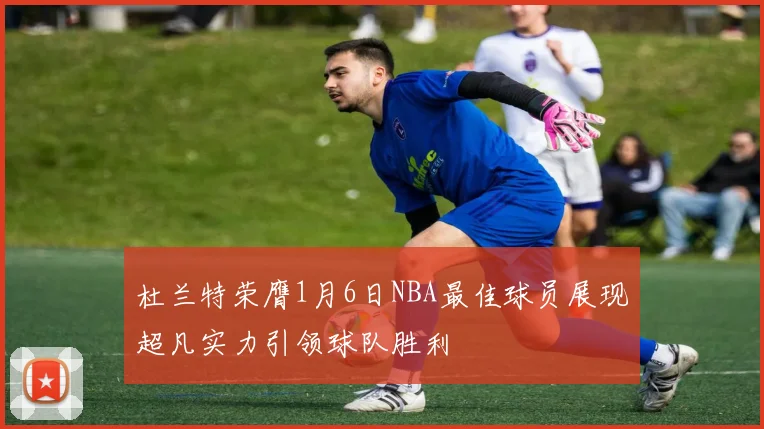 杜兰特荣膺1月6日NBA最佳球员展现超凡实力引领球队胜利