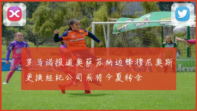 罗马诺报道奥萨苏纳边锋穆尼奥斯更换经纪公司或将今夏转会