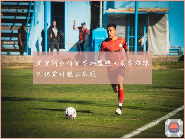 皮尔斯分析字母加盟热火前景称球队仍需补强以争冠
