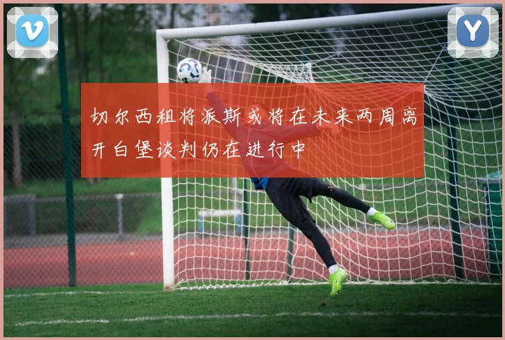 切尔西租将派斯或将在未来两周离开白堡谈判仍在进行中
