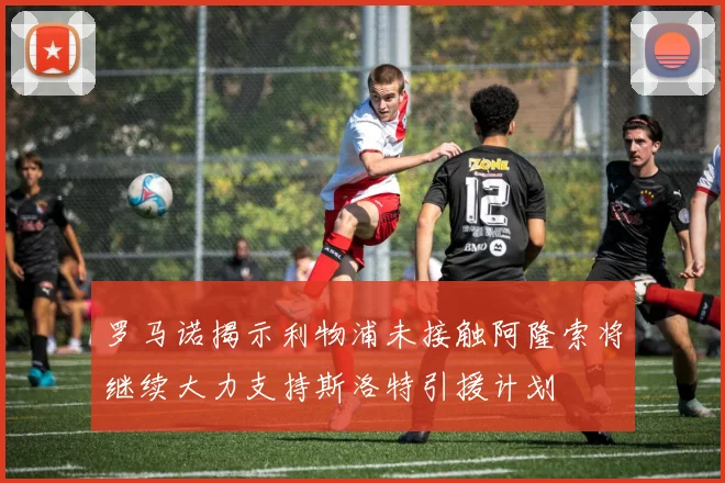 罗马诺揭示利物浦未接触阿隆索将继续大力支持斯洛特引援计划