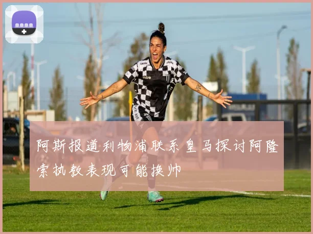 阿斯报道利物浦联系皇马探讨阿隆索执教表现可能换帅