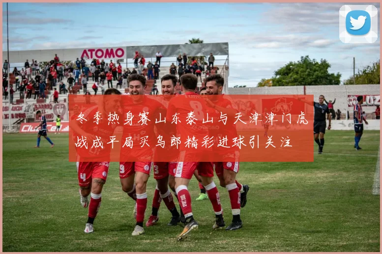 冬季热身赛山东泰山与天津津门虎战成平局买乌郎精彩进球引关注