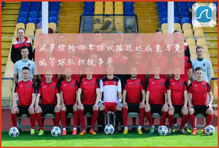 波罗续约四年协议接近达成皇马曼城等球队积极争夺