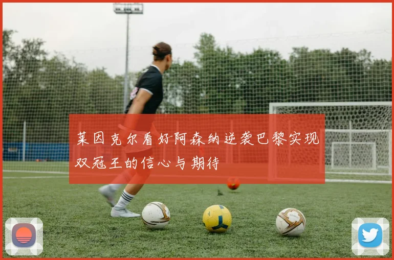 莱因克尔看好阿森纳逆袭巴黎实现双冠王的信心与期待