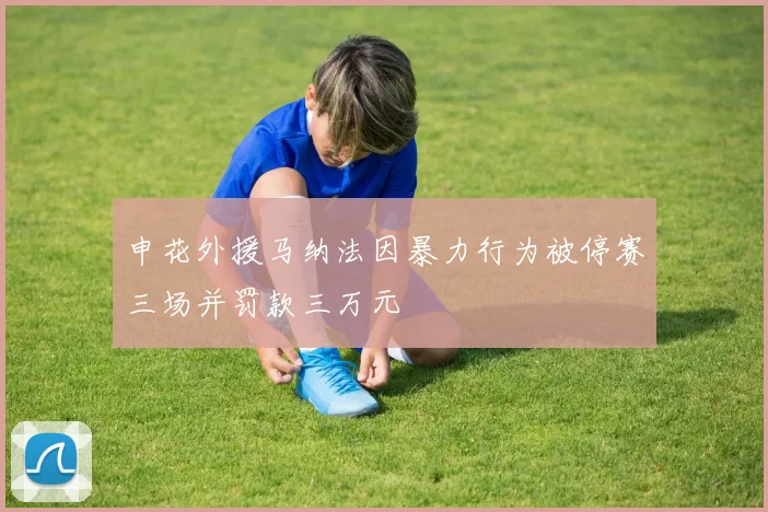 申花外援马纳法因暴力行为被停赛三场并罚款三万元