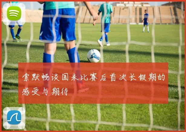 索默畅谈国米比赛后首次长假期的感受与期待