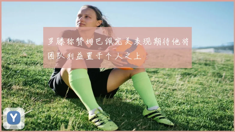 罗滕称赞姆巴佩完美表现期待他将团队利益置于个人之上