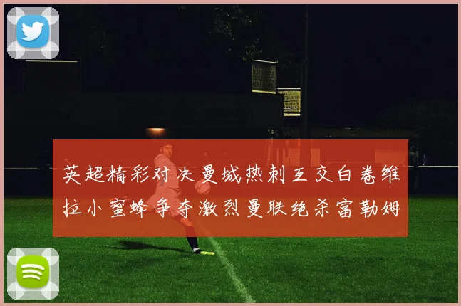 英超精彩对决曼城热刺互交白卷维拉小蜜蜂争夺激烈曼联绝杀富勒姆逆转胜利