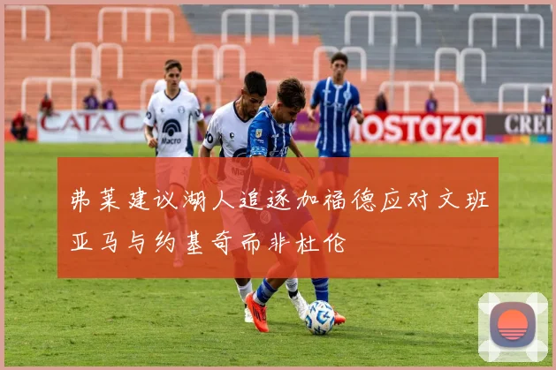 弗莱建议湖人追逐加福德应对文班亚马与约基奇而非杜伦