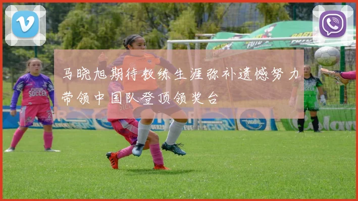 马晓旭期待教练生涯弥补遗憾努力带领中国队登顶领奖台
