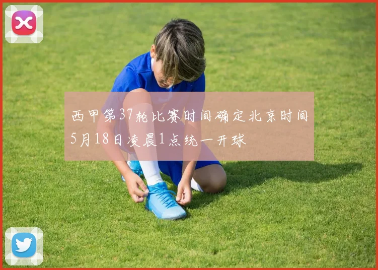 西甲第37轮比赛时间确定北京时间5月18日凌晨1点统一开球