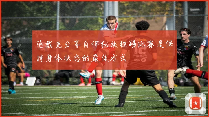 范戴克分享自律秘诀称踢比赛是保持身体状态的最佳方式