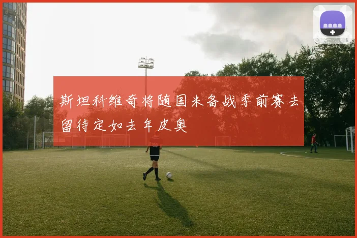 斯坦科维奇将随国米备战季前赛去留待定如去年皮奥