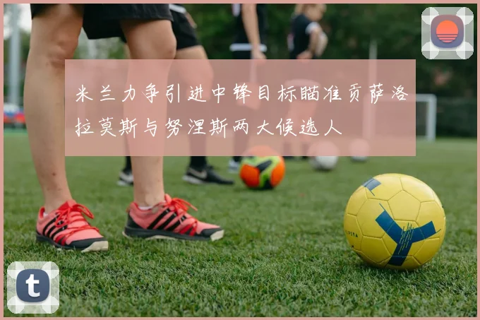 米兰力争引进中锋目标瞄准贡萨洛拉莫斯与努涅斯两大候选人