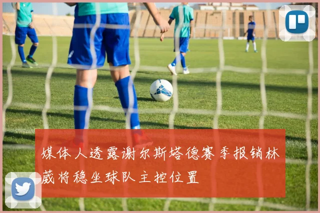 媒体人透露谢尔斯塔德赛季报销林葳将稳坐球队主控位置