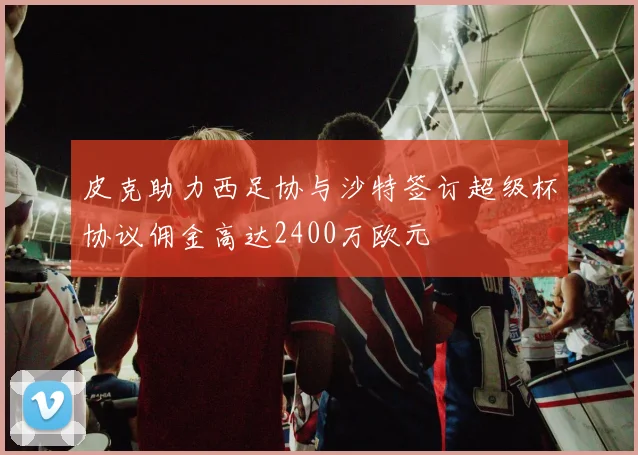 皮克助力西足协与沙特签订超级杯协议佣金高达2400万欧元
