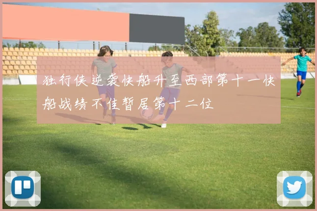 独行侠逆袭快船升至西部第十一快船战绩不佳暂居第十二位