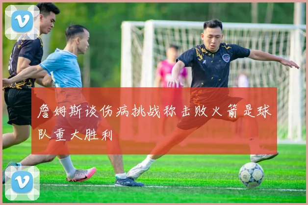 詹姆斯谈伤病挑战称击败火箭是球队重大胜利