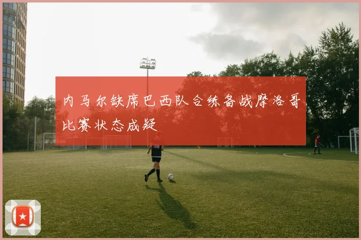 内马尔缺席巴西队合练备战摩洛哥比赛状态成疑