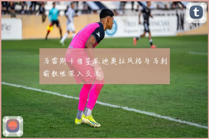 马雷斯卡借鉴瓜迪奥拉风格与马刺前教练深入交流
